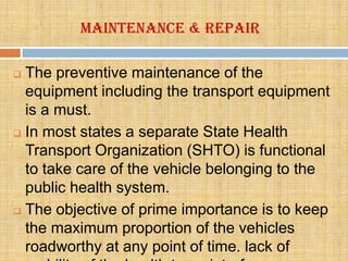 Maintenance & Repair

 The preventive maintenance of the
  equipment including the transport equipment
  is a must.
 In most states a separate State Health

  Transport Organization (SHTO) is functional
  to take care of the vehicle belonging to the
  public health system.
 The objective of prime importance is to keep

  the maximum proportion of the vehicles
  roadworthy at any point of time. lack of
 