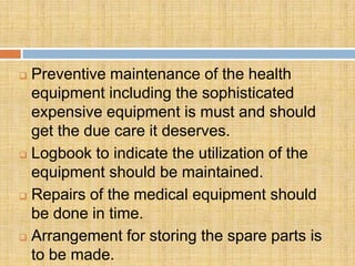  Preventive maintenance of the health
  equipment including the sophisticated
  expensive equipment is must and should
  get the due care it deserves.
 Logbook to indicate the utilization of the

  equipment should be maintained.
 Repairs of the medical equipment should

  be done in time.
 Arrangement for storing the spare parts is
  to be made.
 