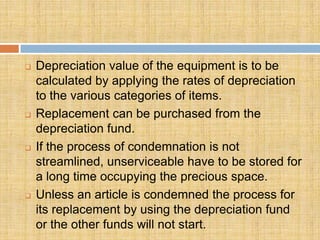    Depreciation value of the equipment is to be
    calculated by applying the rates of depreciation
    to the various categories of items.
   Replacement can be purchased from the
    depreciation fund.
   If the process of condemnation is not
    streamlined, unserviceable have to be stored for
    a long time occupying the precious space.
   Unless an article is condemned the process for
    its replacement by using the depreciation fund
    or the other funds will not start.
 