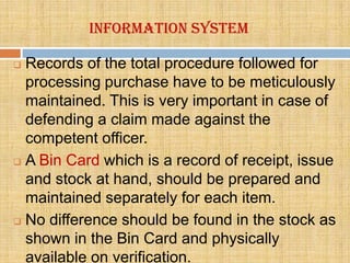 Information system

 Records of the total procedure followed for
  processing purchase have to be meticulously
  maintained. This is very important in case of
  defending a claim made against the
  competent officer.
 A Bin Card which is a record of receipt, issue

  and stock at hand, should be prepared and
  maintained separately for each item.
 No difference should be found in the stock as

  shown in the Bin Card and physically
  available on verification.
 