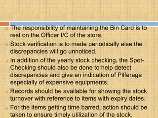   The responsibility of maintaining the Bin Card is to
    rest on the Officer I/C of the store.
   Stock verification is to made periodically else the
    discrepancies will go unnoticed.
   In addition of the yearly stock checking, the Spot-
    Checking should also be done to help detect
    discrepancies and give an indication of Pilferage
    especially of expensive equipments.
   Records should be available for showing the stock
    turnover with reference to items with expiry dates.
   For the items getting time barred, action should be
    taken to ensure timely utilization of the stock.
 
