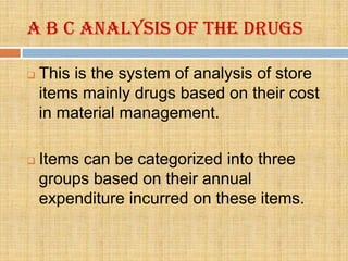 A B C Analysis of the drugs

   This is the system of analysis of store
    items mainly drugs based on their cost
    in material management.

   Items can be categorized into three
    groups based on their annual
    expenditure incurred on these items.
 