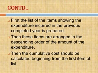 Contd..
 First the list of the items showing the
  expenditure incurred in the previous
  completed year is prepared.
 Then these items are arranged in the

  descending order of the amount of the
  expenditure.
 Then the cumulative cost should be

  calculated beginning from the first item of
  list.
 