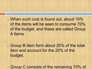    When such cost is found out, about 10%
    of the items will be seen to consume 70%
    of the budget, and these are called Group
    A Items.

   Group B Item form about 20% of the total
    item and account for the 20% of the
    budget.

   Group C consists of the remaining 70% of
 