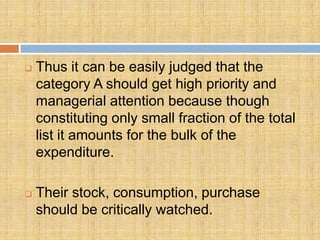    Thus it can be easily judged that the
    category A should get high priority and
    managerial attention because though
    constituting only small fraction of the total
    list it amounts for the bulk of the
    expenditure.

   Their stock, consumption, purchase
    should be critically watched.
 
