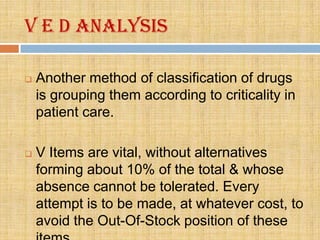 V E D analysis

   Another method of classification of drugs
    is grouping them according to criticality in
    patient care.

   V Items are vital, without alternatives
    forming about 10% of the total & whose
    absence cannot be tolerated. Every
    attempt is to be made, at whatever cost, to
    avoid the Out-Of-Stock position of these
 