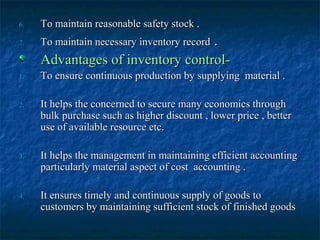 6.   To maintain reasonable safety stock .
7.                                .
     To maintain necessary inventory record
     Advantages of inventory control-
1.   To ensure continuous production by supplying material .

2.   It helps the concerned to secure many economics through
     bulk purchase such as higher discount , lower price , better
     use of available resource etc.

3.   It helps the management in maintaining efficient accounting
     particularly material aspect of cost accounting .

4.   It ensures timely and continuous supply of goods to
     customers by maintaining sufficient stock of finished goods
 