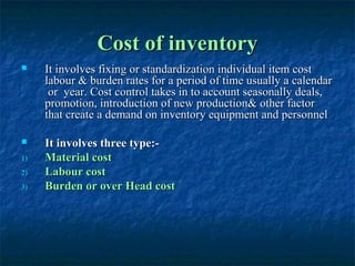 Cost of inventory
    It involves fixing or standardization individual item cost
     labour & burden rates for a period of time usually a calendar
      or year. Cost control takes in to account seasonally deals,
     promotion, introduction of new production& other factor
     that create a demand on inventory equipment and personnel

    It involves three type:-
1)   Material cost
2)   Labour cost
3)   Burden or over Head cost
 