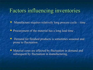Factors influencing inventories
   Manufacture requires relatively long process cycle – time .

   Procurement of the material has a long lead time .

    Demand for finished products is sometimes seasonal and
    prone to fluctuation .

   Material costs are affected by fluctuation in demand and
    subsequent by fluctuation in manufacturing.
 