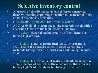 Selective inventory control
    A process of classifying atoms into different categories,
     there by directing appropriate attention to the material in the
     context of company’s viability.
    Classification of material for inventory control
1.   ABC Analysis- this technique all the materials are classified
     according to their value high, medium, and low.
         A class- material having small % of total items but
     having higher values.

         B class- material are the medium value of material
     should be in the normal control. in other words, these
     materials having more % of total items but having medium
     value.

         C class- the low value of materials should be under the
     simple method of control. In the other words, these material
     having high % of total items but having low value
 