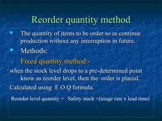 Reorder quantity method
    The quantity of items to be order so as continue
     production without any interruption in future.
    Methods:
1)   Fixed quantity method:-
when the stock level drops to a pre-determined point
    know as reorder level, then the order is placed.
Calculated using E O Q formula.
Reorder level quantity = Safety stock +(usage rate x lead time)
 