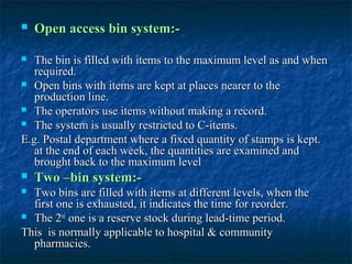    Open access bin system:-

  The bin is filled with items to the maximum level as and when
   required.
 Open bins with items are kept at places nearer to the
   production line.
 The operators use items without making a record.
 The system is usually restricted to C-items.

E.g. Postal department where a fixed quantity of stamps is kept.
   at the end of each week, the quantities are examined and
   brought back to the maximum level
   Two –bin system:-
 Two bins are filled with items at different levels, when the
  first one is exhausted, it indicates the time for reorder.
 The 2nd one is a reserve stock during lead-time period.

This is normally applicable to hospital & community
  pharmacies.
 