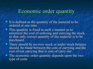 Economic order quantity
   It is defined as the quantity of the material to be
    ordered at one time .
   This quantity is fixed in such a manner as to
    minimize the cost of ordering and carrying the stock
    so that only correct quantity of the material is to be
    purchased .
   There should be no over stock or under stock balance
    should be made between the cost of carrying and the
    cost of not carrying that is cost of carry out .
   The economic order quantity depends upon the two
    type of costs
 