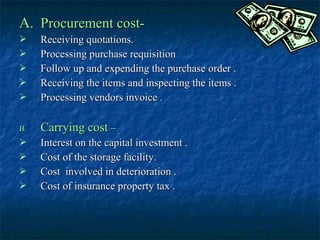 A. Procurement cost-
    Receiving quotations.
    Processing purchase requisition
    Follow up and expending the purchase order .
    Receiving the items and inspecting the items .
    Processing vendors invoice .

B.   Carrying cost –
    Interest on the capital investment .
    Cost of the storage facility.
    Cost involved in deterioration .
    Cost of insurance property tax .
 