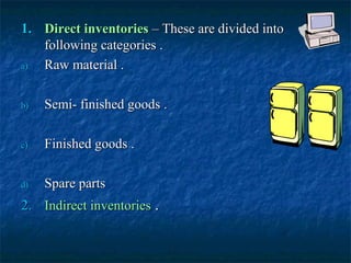 1. Direct inventories – These are divided into
   following categories .
a) Raw material .

b)   Semi- finished goods .

c)   Finished goods .

d)   Spare parts
2. Indirect inventories .
 