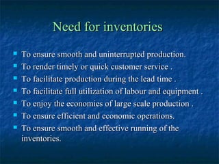Need for inventories
   To ensure smooth and uninterrupted production.
   To render timely or quick customer service .
   To facilitate production during the lead time .
   To facilitate full utilization of labour and equipment .
   To enjoy the economies of large scale production .
   To ensure efficient and economic operations.
   To ensure smooth and effective running of the
    inventories.
 