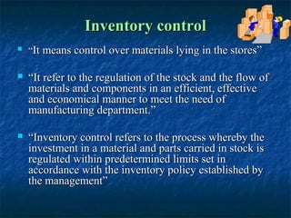 Inventory control
   “It means control over materials lying in the stores”

   “It refer to the regulation of the stock and the flow of
    materials and components in an efficient, effective
    and economical manner to meet the need of
    manufacturing department.”

   “Inventory control refers to the process whereby the
    investment in a material and parts carried in stock is
    regulated within predetermined limits set in
    accordance with the inventory policy established by
    the management”
 
