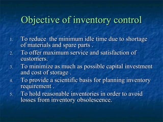Objective of inventory control
1.   To reduce the minimum idle time due to shortage
     of materials and spare parts .
2.   To offer maximum service and satisfaction of
     customers.
3.   To minimize as much as possible capital investment
     and cost of storage .
4.   To provide a scientific basis for planning inventory
     requirement .
5.   To hold reasonable inventories in order to avoid
     losses from inventory obsolescence.
 
