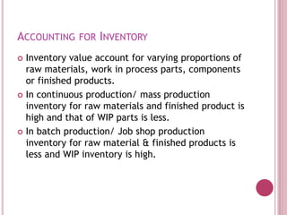 ACCOUNTING FOR INVENTORY
 Inventory value account for varying proportions of
raw materials, work in process parts, components
or finished products.
 In continuous production/ mass production
inventory for raw materials and finished product is
high and that of WIP parts is less.
 In batch production/ Job shop production
inventory for raw material & finished products is
less and WIP inventory is high.
 