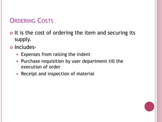 ORDERING COSTS
 It is the cost of ordering the item and securing its
supply.
 Includes-
 Expenses from raising the indent
 Purchase requisition by user department till the
execution of order
 Receipt and inspection of material
 
