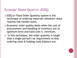 ECONOMIC ORDER QUANTITY (EOQ)
 EOQ or Fixed Order Quantity system is the
technique of ordering materials whenever stock
reaches the reorder point.
 Economic order quality deals when the cost of
procurement and handling of inventory are at
optimum level and total cost is minimum.
 In this technique, the order quantity is larger
than a single period’s ne requirement so that
ordering costs & holding costs balance out.
 