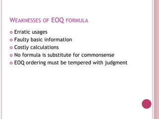 WEAKNESSES OF EOQ FORMULA
 Erratic usages
 Faulty basic information
 Costly calculations
 No formula is substitute for commonsense
 EOQ ordering must be tempered with judgment
 