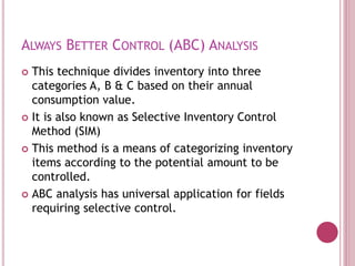 ALWAYS BETTER CONTROL (ABC) ANALYSIS
 This technique divides inventory into three
categories A, B & C based on their annual
consumption value.
 It is also known as Selective Inventory Control
Method (SIM)
 This method is a means of categorizing inventory
items according to the potential amount to be
controlled.
 ABC analysis has universal application for fields
requiring selective control.
 