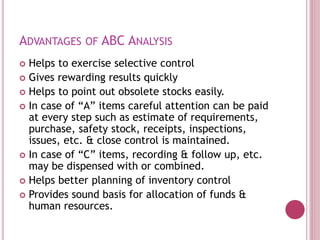ADVANTAGES OF ABC ANALYSIS
 Helps to exercise selective control
 Gives rewarding results quickly
 Helps to point out obsolete stocks easily.
 In case of “A” items careful attention can be paid
at every step such as estimate of requirements,
purchase, safety stock, receipts, inspections,
issues, etc. & close control is maintained.
 In case of “C” items, recording & follow up, etc.
may be dispensed with or combined.
 Helps better planning of inventory control
 Provides sound basis for allocation of funds &
human resources.
 