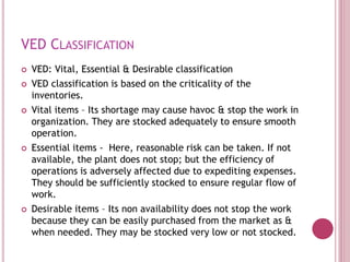 VED CLASSIFICATION
 VED: Vital, Essential & Desirable classification
 VED classification is based on the criticality of the
inventories.
 Vital items – Its shortage may cause havoc & stop the work in
organization. They are stocked adequately to ensure smooth
operation.
 Essential items - Here, reasonable risk can be taken. If not
available, the plant does not stop; but the efficiency of
operations is adversely affected due to expediting expenses.
They should be sufficiently stocked to ensure regular flow of
work.
 Desirable items – Its non availability does not stop the work
because they can be easily purchased from the market as &
when needed. They may be stocked very low or not stocked.
 