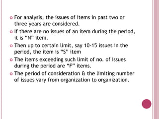  For analysis, the issues of items in past two or
three years are considered.
 If there are no issues of an item during the period,
it is “N” item.
 Then up to certain limit, say 10-15 issues in the
period, the item is “S” item
 The items exceeding such limit of no. of issues
during the period are “F” items.
 The period of consideration & the limiting number
of issues vary from organization to organization.
 