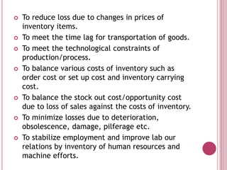  To reduce loss due to changes in prices of
inventory items.
 To meet the time lag for transportation of goods.
 To meet the technological constraints of
production/process.
 To balance various costs of inventory such as
order cost or set up cost and inventory carrying
cost.
 To balance the stock out cost/opportunity cost
due to loss of sales against the costs of inventory.
 To minimize losses due to deterioration,
obsolescence, damage, pilferage etc.
 To stabilize employment and improve lab our
relations by inventory of human resources and
machine efforts.
 