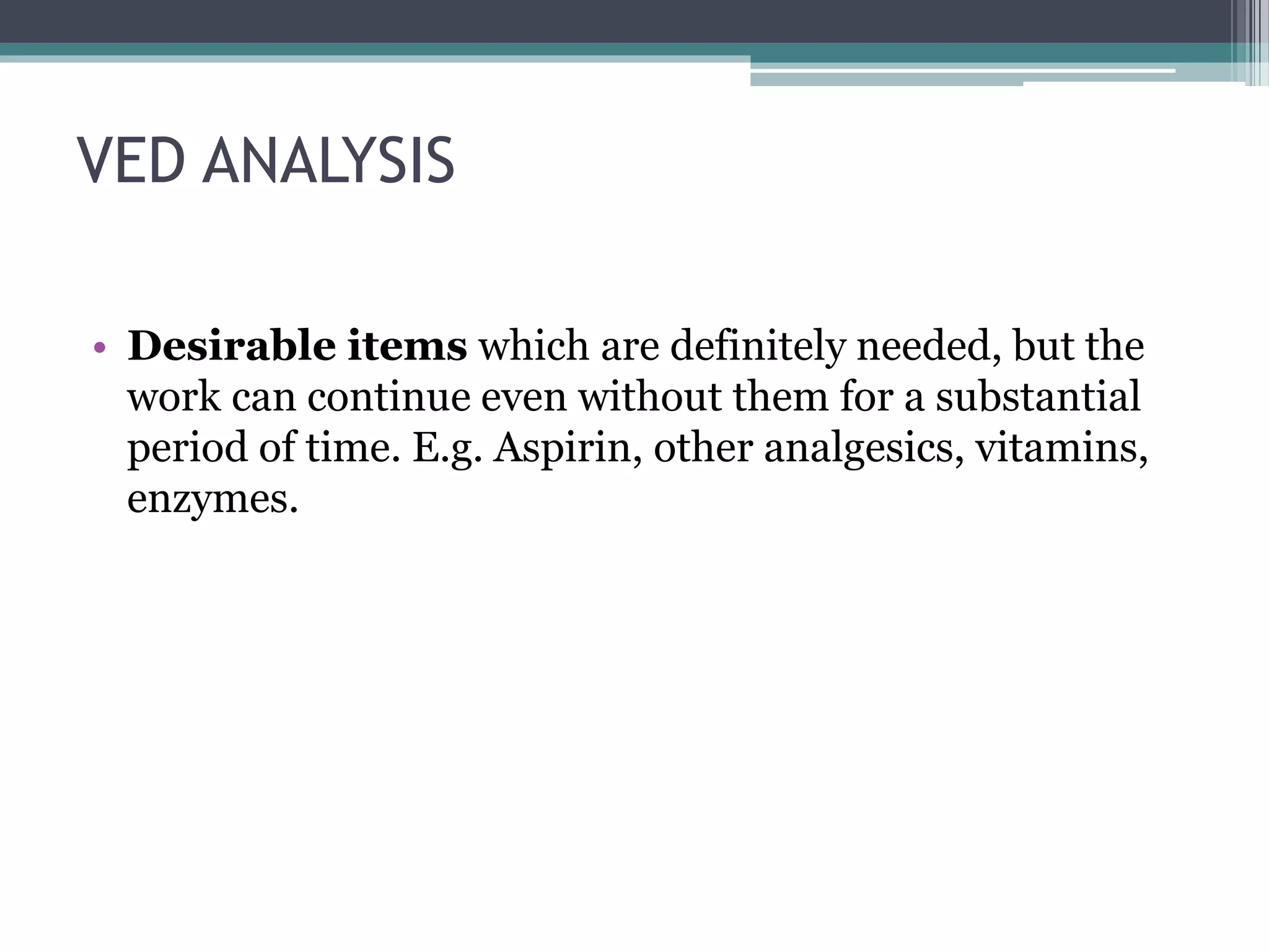 VED ANALYSIS
• Desirable items which are definitely needed, but the
work can continue even without them for a substantial
period of time. E.g. Aspirin, other analgesics, vitamins,
enzymes.
 