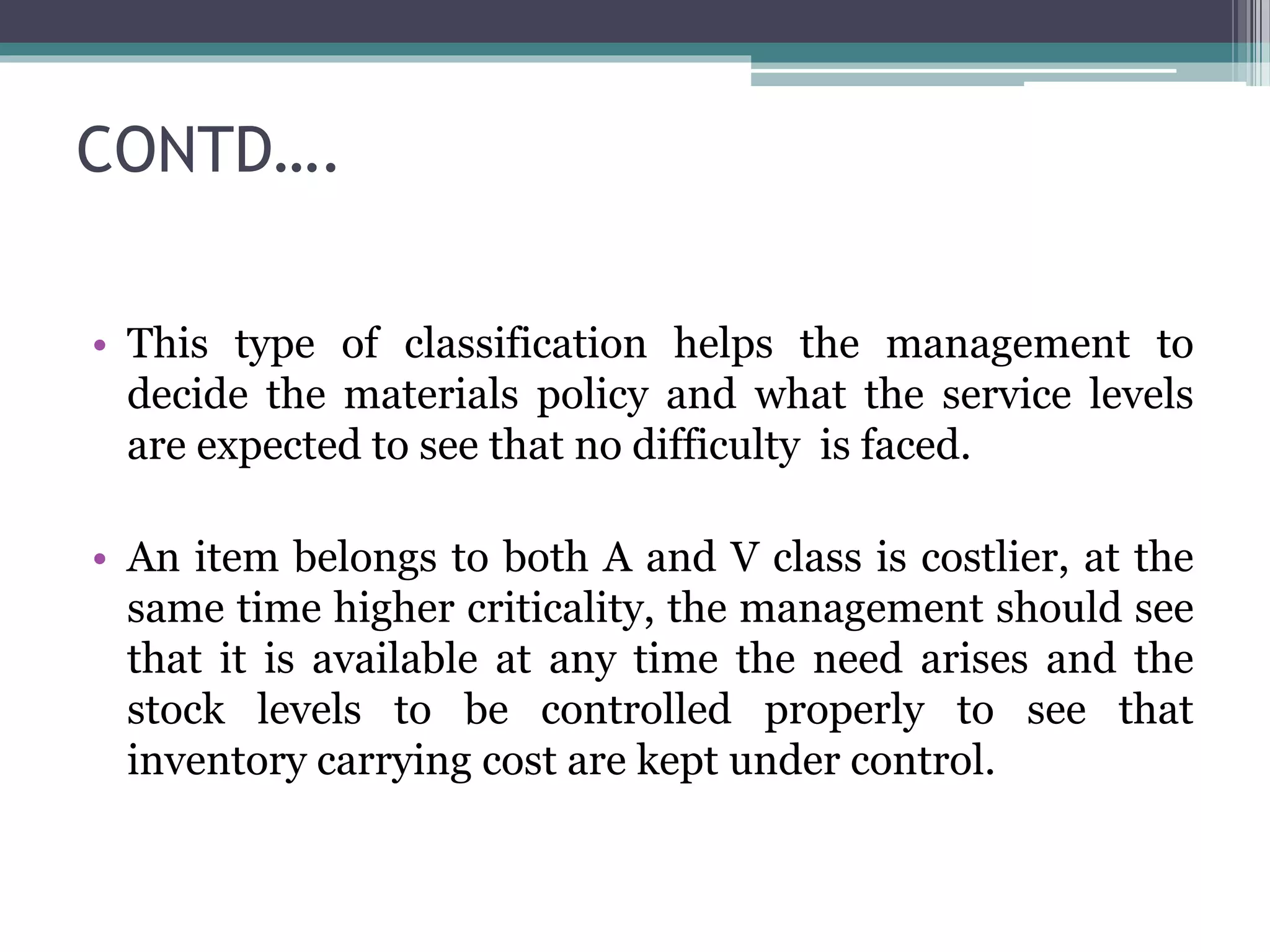 CONTD….
• This type of classification helps the management to
decide the materials policy and what the service levels
are expected to see that no difficulty is faced.
• An item belongs to both A and V class is costlier, at the
same time higher criticality, the management should see
that it is available at any time the need arises and the
stock levels to be controlled properly to see that
inventory carrying cost are kept under control.
 