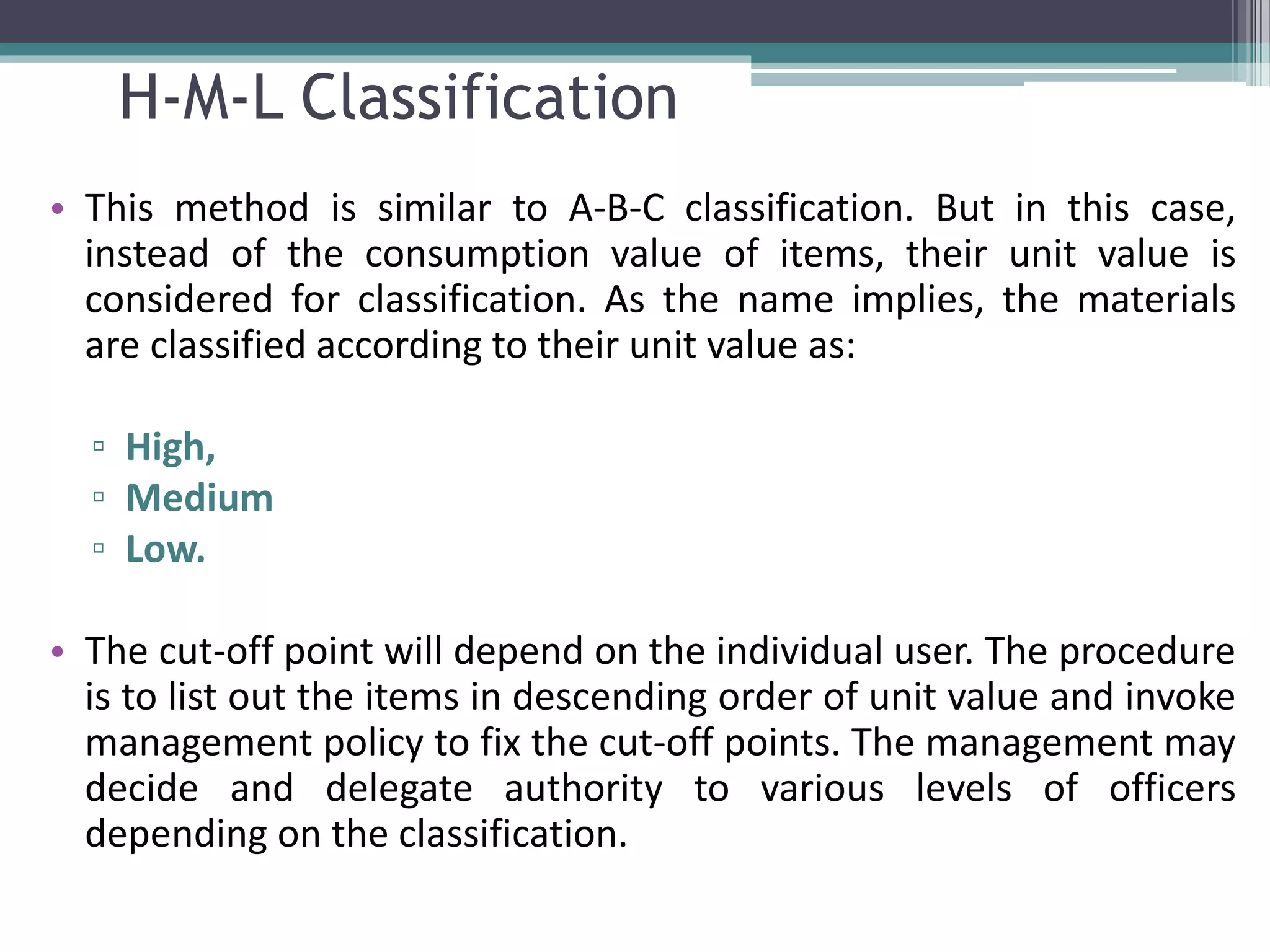 H-M-L Classification
• This method is similar to A-B-C classification. But in this case,
instead of the consumption value of items, their unit value is
considered for classification. As the name implies, the materials
are classified according to their unit value as:
▫ High,
▫ Medium
▫ Low.
• The cut-off point will depend on the individual user. The procedure
is to list out the items in descending order of unit value and invoke
management policy to fix the cut-off points. The management may
decide and delegate authority to various levels of officers
depending on the classification.
 