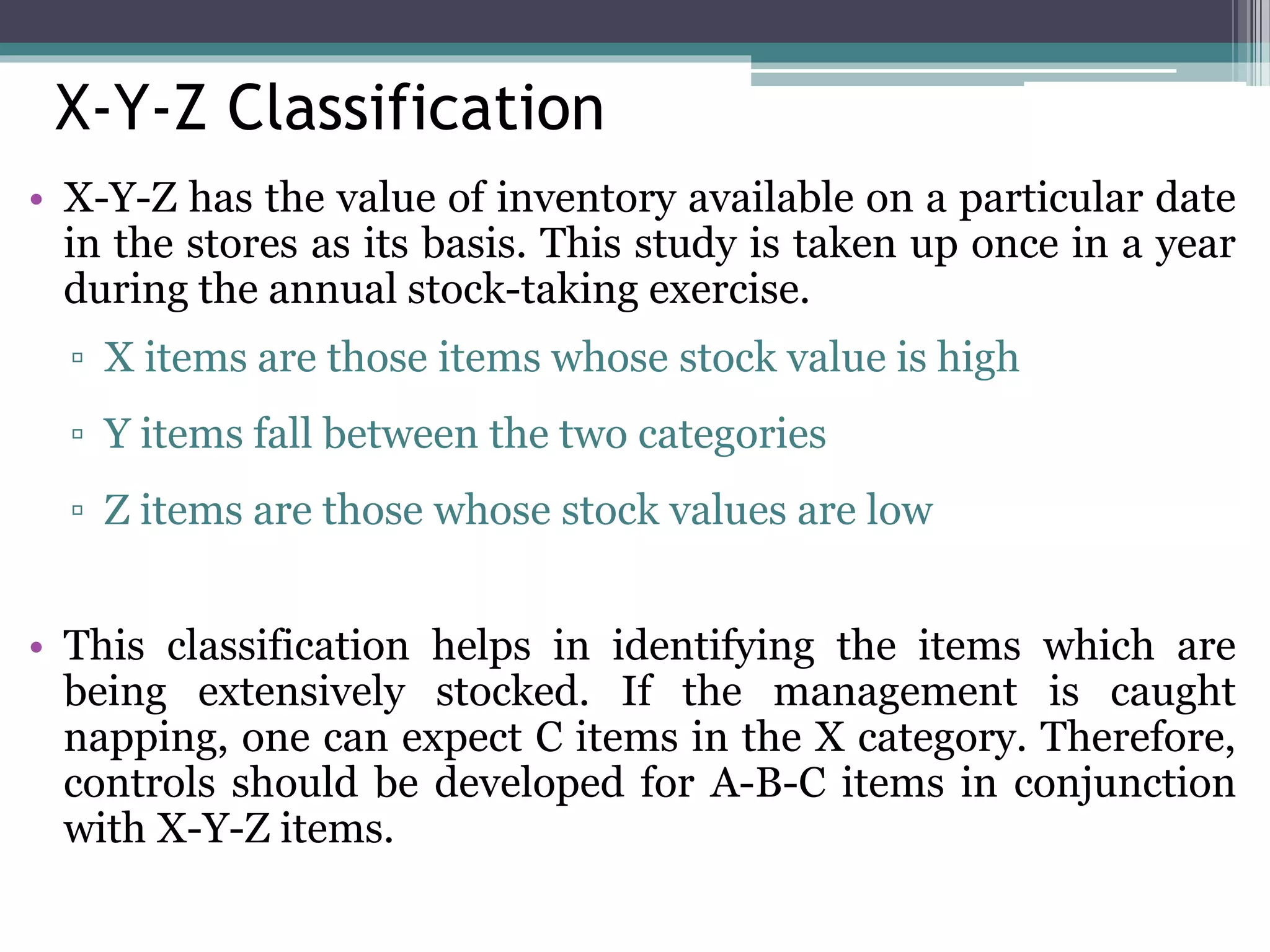 X-Y-Z Classification
• X-Y-Z has the value of inventory available on a particular date
in the stores as its basis. This study is taken up once in a year
during the annual stock-taking exercise.
▫ X items are those items whose stock value is high
▫ Y items fall between the two categories
▫ Z items are those whose stock values are low
• This classification helps in identifying the items which are
being extensively stocked. If the management is caught
napping, one can expect C items in the X category. Therefore,
controls should be developed for A-B-C items in conjunction
with X-Y-Z items.
 
