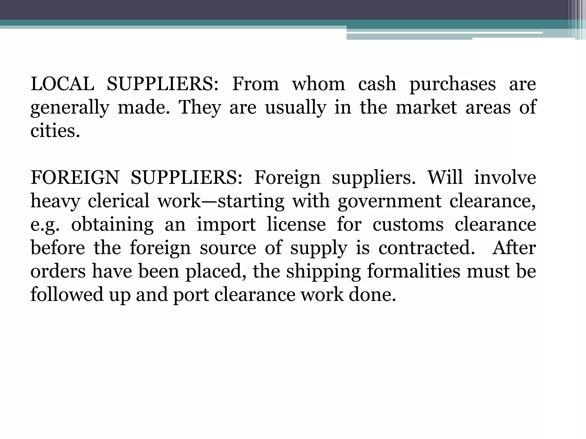 LOCAL SUPPLIERS: From whom cash purchases are
generally made. They are usually in the market areas of
cities.
FOREIGN SUPPLIERS: Foreign suppliers. Will involve
heavy clerical work—starting with government clearance,
e.g. obtaining an import license for customs clearance
before the foreign source of supply is contracted. After
orders have been placed, the shipping formalities must be
followed up and port clearance work done.
 