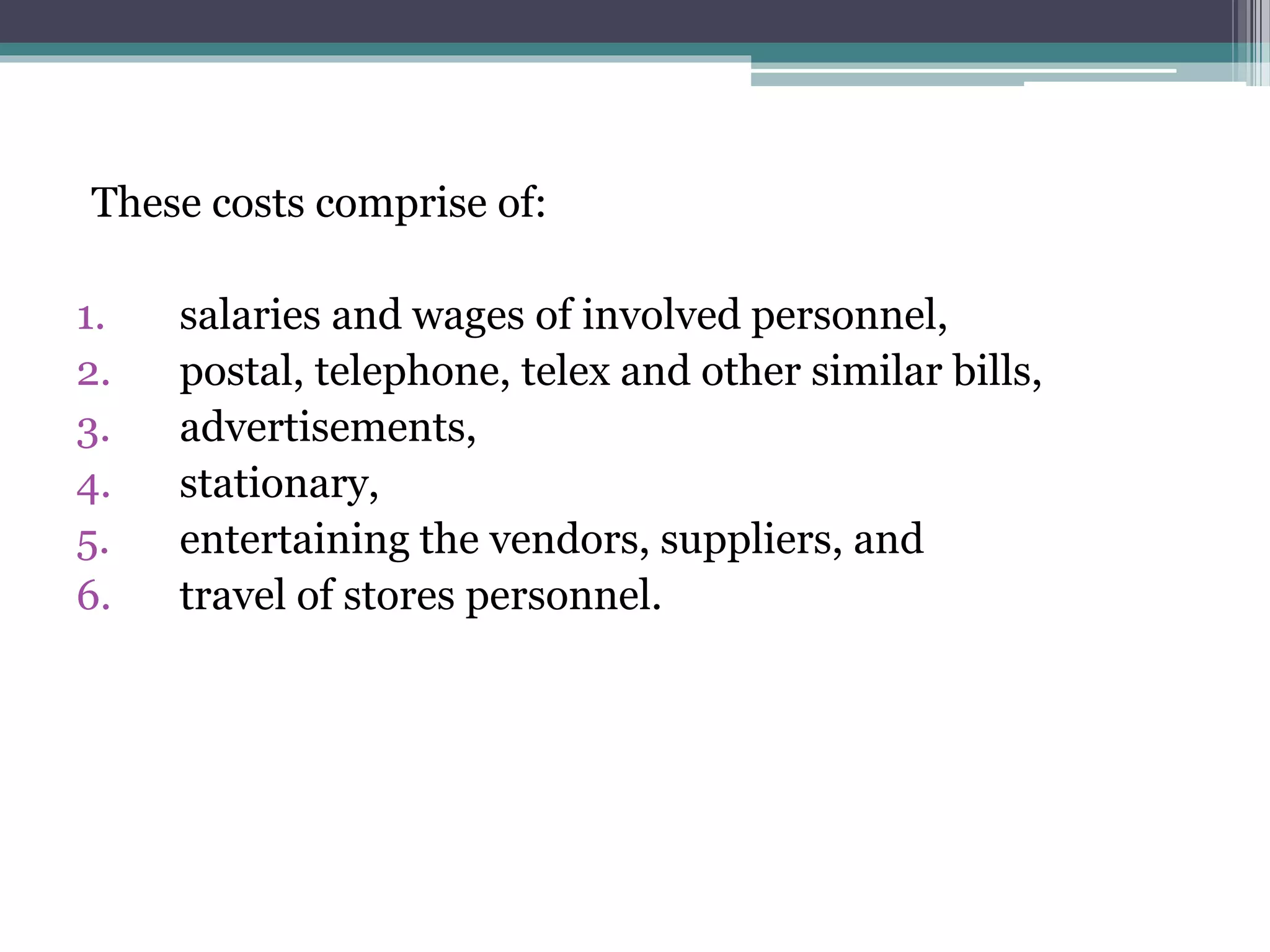 These costs comprise of:
1. salaries and wages of involved personnel,
2. postal, telephone, telex and other similar bills,
3. advertisements,
4. stationary,
5. entertaining the vendors, suppliers, and
6. travel of stores personnel.
 