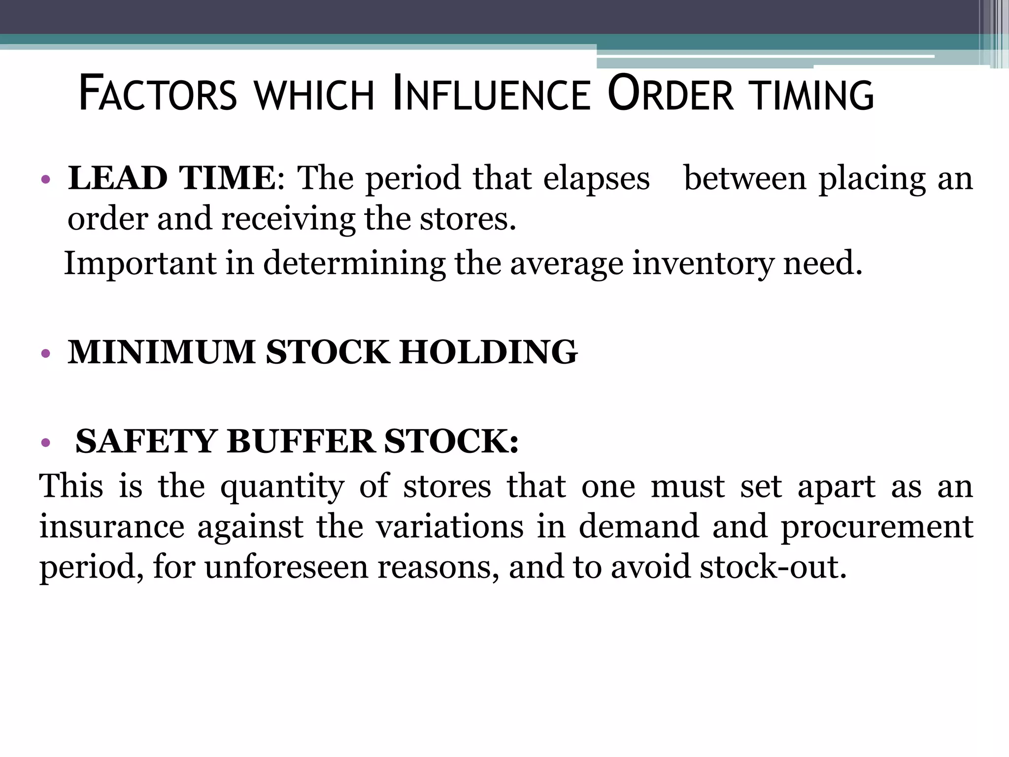 • LEAD TIME: The period that elapses between placing an
order and receiving the stores.
Important in determining the average inventory need.
• MINIMUM STOCK HOLDING
• SAFETY BUFFER STOCK:
This is the quantity of stores that one must set apart as an
insurance against the variations in demand and procurement
period, for unforeseen reasons, and to avoid stock-out.
FACTORS WHICH INFLUENCE ORDER TIMING
 