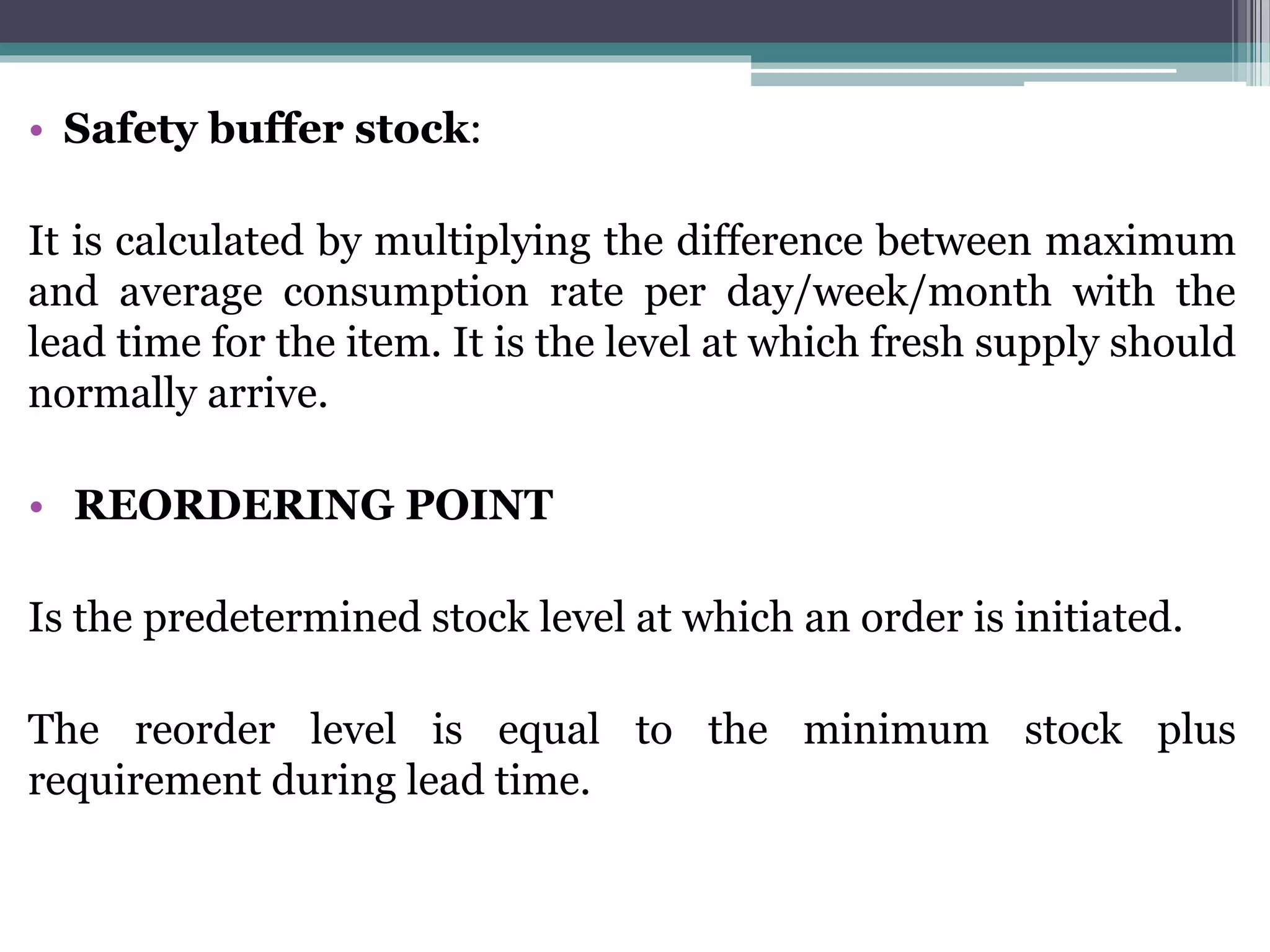 • Safety buffer stock:
It is calculated by multiplying the difference between maximum
and average consumption rate per day/week/month with the
lead time for the item. It is the level at which fresh supply should
normally arrive.
• REORDERING POINT
Is the predetermined stock level at which an order is initiated.
The reorder level is equal to the minimum stock plus
requirement during lead time.
 
