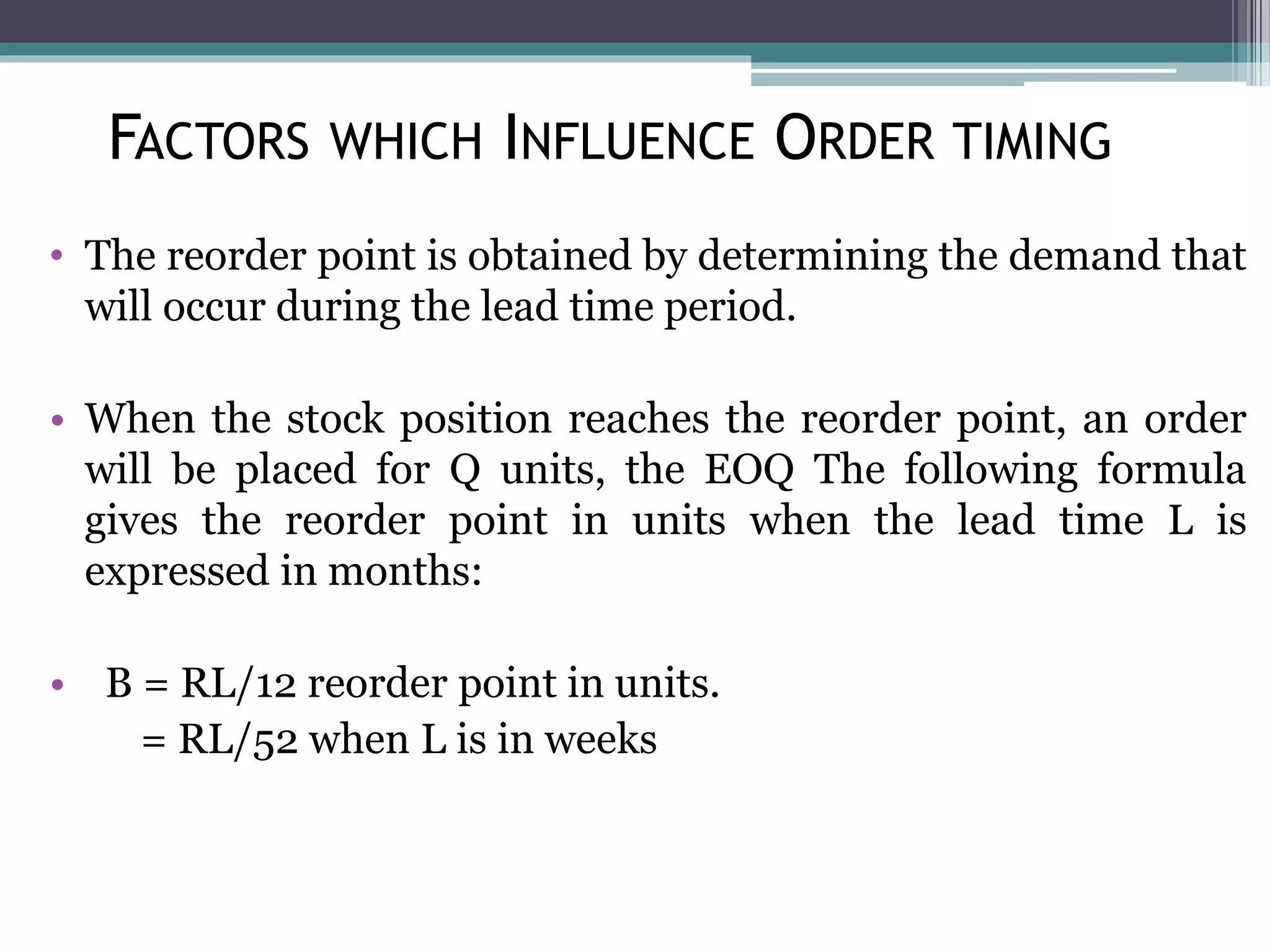 • The reorder point is obtained by determining the demand that
will occur during the lead time period.
• When the stock position reaches the reorder point, an order
will be placed for Q units, the EOQ The following formula
gives the reorder point in units when the lead time L is
expressed in months:
• B = RL/12 reorder point in units.
= RL/52 when L is in weeks
FACTORS WHICH INFLUENCE ORDER TIMING
 