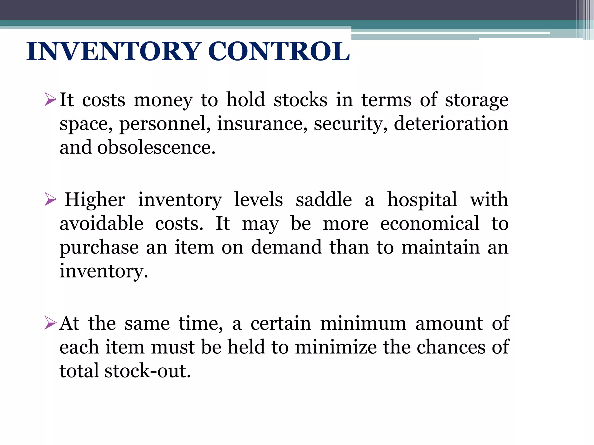 INVENTORY CONTROL
It costs money to hold stocks in terms of storage
space, personnel, insurance, security, deterioration
and obsolescence.
 Higher inventory levels saddle a hospital with
avoidable costs. It may be more economical to
purchase an item on demand than to maintain an
inventory.
At the same time, a certain minimum amount of
each item must be held to minimize the chances of
total stock-out.
 