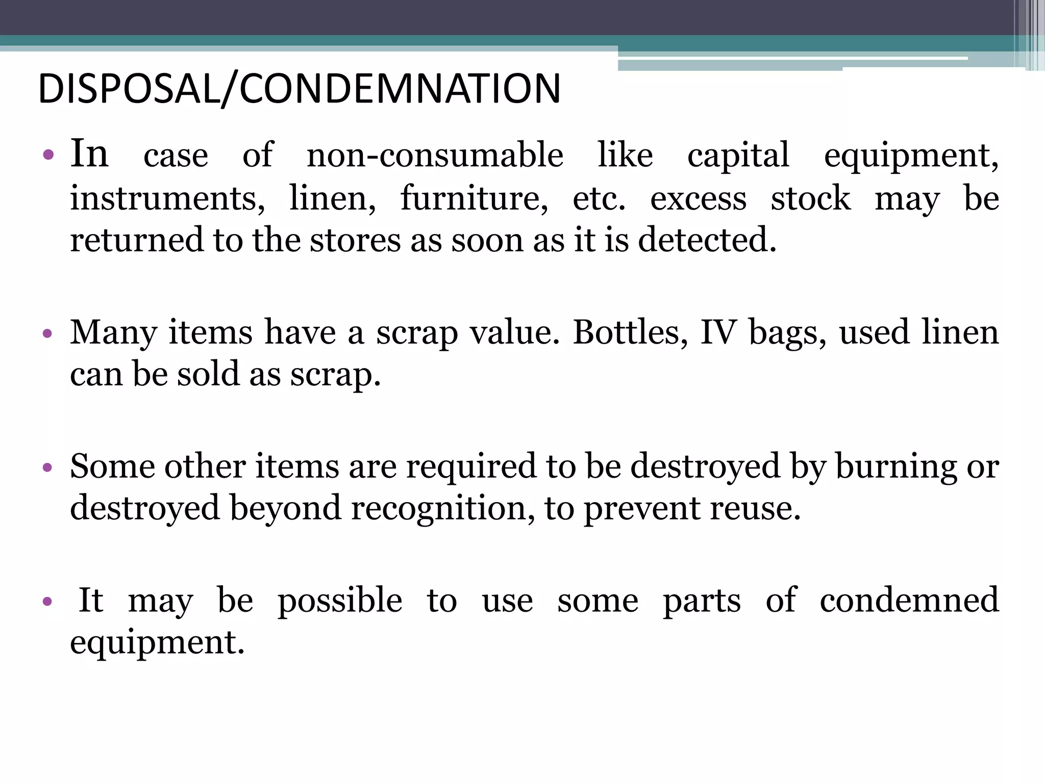 DISPOSAL/CONDEMNATION
• In case of non-consumable like capital equipment,
instruments, linen, furniture, etc. excess stock may be
returned to the stores as soon as it is detected.
• Many items have a scrap value. Bottles, IV bags, used linen
can be sold as scrap.
• Some other items are required to be destroyed by burning or
destroyed beyond recognition, to prevent reuse.
• It may be possible to use some parts of condemned
equipment.
 