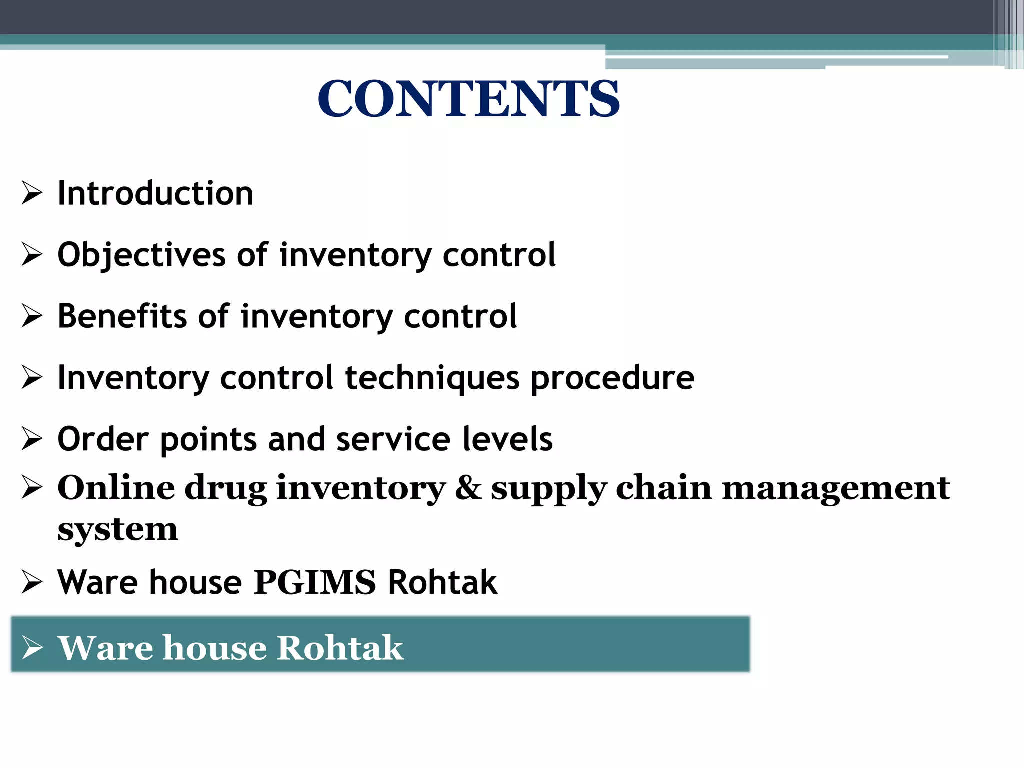 CONTENTS
 Introduction
 Objectives of inventory control
 Benefits of inventory control
 Inventory control techniques procedure
 Order points and service levels
 Online drug inventory & supply chain management
system
 Ware house PGIMS Rohtak
 Ware house Rohtak
 