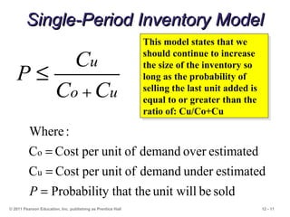 12 - 11
Single-Period Inventory ModelSingle-Period Inventory Model
© 2011 Pearson Education, Inc. publishing as Prentice Hall
uo
u
CC
C
P
+
≤
soldbeunit willy that theProbabilit
estimatedunderdemandofunitperCostC
estimatedoverdemandofunitperCostC
:Where
u
o
=
=
=
P
This model states that we
should continue to increase
the size of the inventory so
long as the probability of
selling the last unit added is
equal to or greater than the
ratio of: Cu/Co+Cu
This model states that we
should continue to increase
the size of the inventory so
long as the probability of
selling the last unit added is
equal to or greater than the
ratio of: Cu/Co+Cu
 