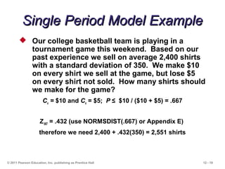 12 - 19
Single Period Model ExampleSingle Period Model Example
© 2011 Pearson Education, Inc. publishing as Prentice Hall
 Our college basketball team is playing in a
tournament game this weekend. Based on our
past experience we sell on average 2,400 shirts
with a standard deviation of 350. We make $10
on every shirt we sell at the game, but lose $5
on every shirt not sold. How many shirts should
we make for the game?
Cu = $10 and Co = $5; P ≤ $10 / ($10 + $5) = .667
Z.667 = .432 (use NORMSDIST(.667) or Appendix E)
therefore we need 2,400 + .432(350) = 2,551 shirts
 