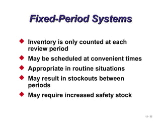 12 - 22
Fixed-Period SystemsFixed-Period Systems
 Inventory is only counted at each
review period
 May be scheduled at convenient times
 Appropriate in routine situations
 May result in stockouts between
periods
 May require increased safety stock
 