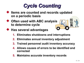 12 - 38
Cycle CountingCycle Counting
 Items are counted and records updated
on a periodic basis
 Often used with ABC analysis
to determine cycle
 Has several advantages
1. Eliminates shutdowns and interruptions
2. Eliminates annual inventory adjustment
3. Trained personnel audit inventory accuracy
4. Allows causes of errors to be identified and
corrected
5. Maintains accurate inventory records
 
