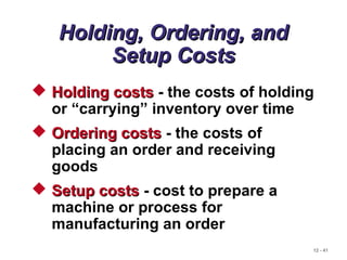 12 - 41
Holding, Ordering, andHolding, Ordering, and
Setup CostsSetup Costs
 Holding costsHolding costs - the costs of holding
or “carrying” inventory over time
 Ordering costsOrdering costs - the costs of
placing an order and receiving
goods
 Setup costsSetup costs - cost to prepare a
machine or process for
manufacturing an order
 