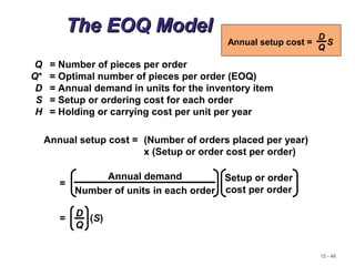12 - 48
The EOQ ModelThe EOQ Model
Q = Number of pieces per order
Q* = Optimal number of pieces per order (EOQ)
D = Annual demand in units for the inventory item
S = Setup or ordering cost for each order
H = Holding or carrying cost per unit per year
Annual setup cost = (Number of orders placed per year)
x (Setup or order cost per order)
Annual demand
Number of units in each order
Setup or order
cost per order
=
Annual setup cost = S
D
Q
= (S)
D
Q
 