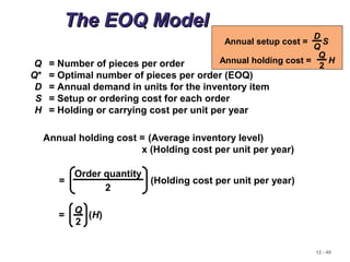 12 - 49
The EOQ ModelThe EOQ Model
Q = Number of pieces per order
Q* = Optimal number of pieces per order (EOQ)
D = Annual demand in units for the inventory item
S = Setup or ordering cost for each order
H = Holding or carrying cost per unit per year
Annual holding cost = (Average inventory level)
x (Holding cost per unit per year)
Order quantity
2
= (Holding cost per unit per year)
= (H)
Q
2
Annual setup cost = S
D
Q
Annual holding cost = H
Q
2
 